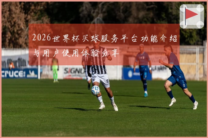 2026世界杯买球服务平台功能介绍与用户使用体验分享