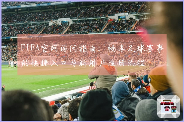 FIFA官网访问指南:畅享足球赛事的快捷入口与新用户注册流程